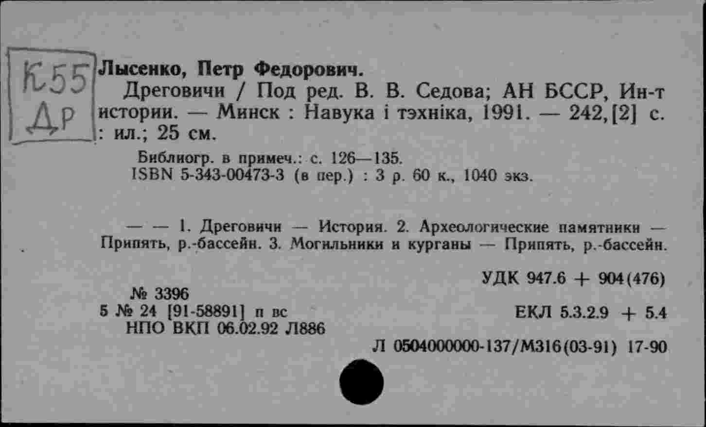 ﻿fC55 Др
Лысенко, Петр Федорович.
Дреговичи / Под ред. В. В. Седова; АН БССР, Ин-т истории. — Минск : Навука і тзхніка, 1991. — 242, [2] с. : ил.; 25 см.
Библиогр. в примем.: с. 126—135.
ISBN 5-343-00473-3 (в пер.) : 3 р. 60 к., 1040 экз.
— — 1. Дреговичи — История. 2. Археологические памятники — Припять, р.-бассейн. 3. Могильники и курганы — Припять, р.-бассейн.
№ 3396
5 № 24 [91-58891] п вс НПО ВКП 06.02.92 Л886
УДК 947.6 4- 904(476)
ЕКЛ 5.3.2.9 + 5.4
Л 0504000000-137/M316 (03-91) 17-90